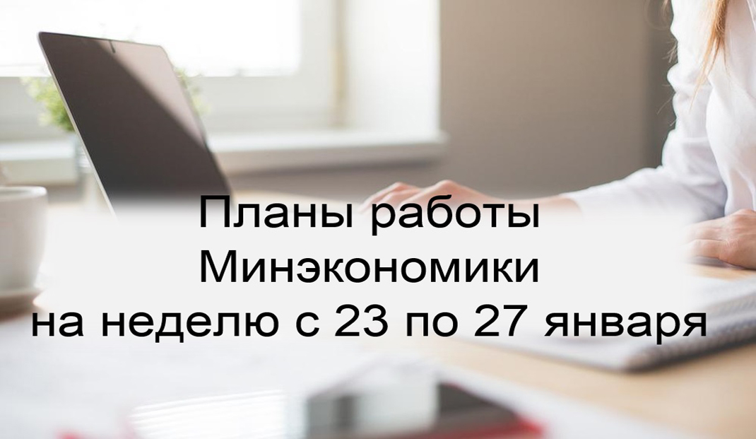 Ключевые планы работы Минэкономики на неделю с 23 по 27 января Ключевые планы работы Минэкономики на неделю с 23 по 27 января