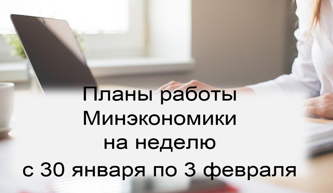 Ключевые планы работы Минэкономики на неделю с 30 января по 3 февраля Ключевые планы работы Минэкономики на неделю с 30 января по 3 февраля