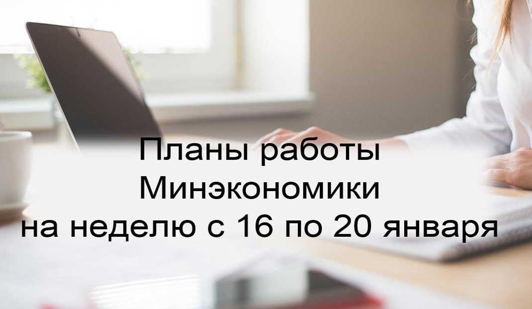 Ключевые планы работы Минэкономики на неделю с 16 по 20 января